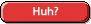 Huh?
